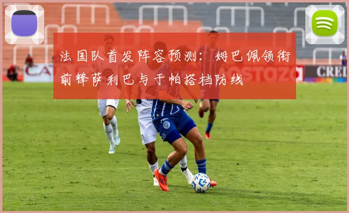 法国队首发阵容预测：姆巴佩领衔前锋萨利巴与于帕搭档防线