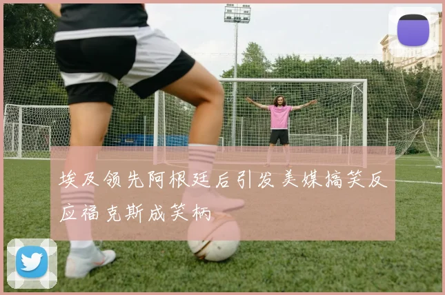 埃及领先阿根廷后引发美媒搞笑反应福克斯成笑柄