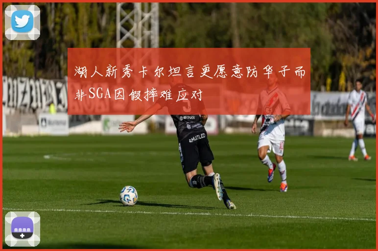 湖人新秀卡尔坦言更愿意防华子而非SGA因假摔难应对