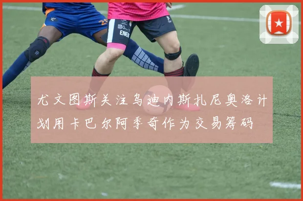 尤文图斯关注乌迪内斯扎尼奥洛计划用卡巴尔阿季奇作为交易筹码