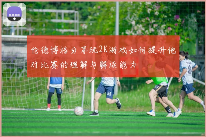 伦德博格分享玩2K游戏如何提升他对比赛的理解与解读能力