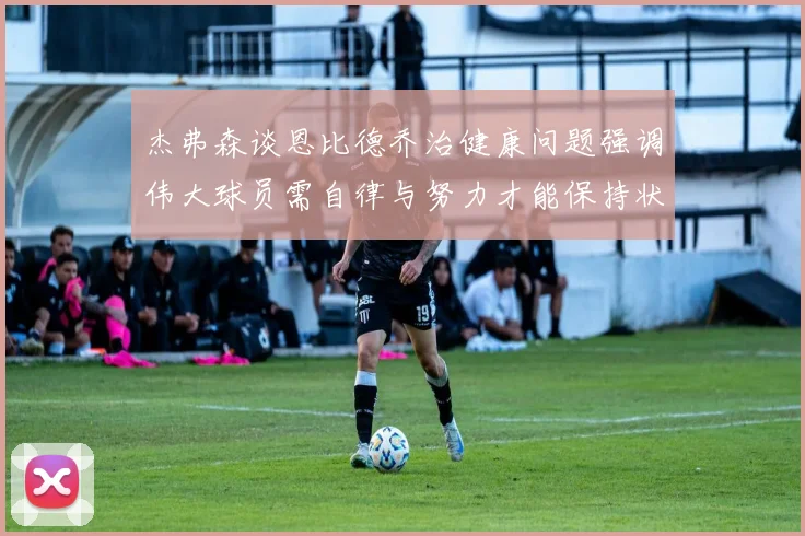 杰弗森谈恩比德乔治健康问题强调伟大球员需自律与努力才能保持状态