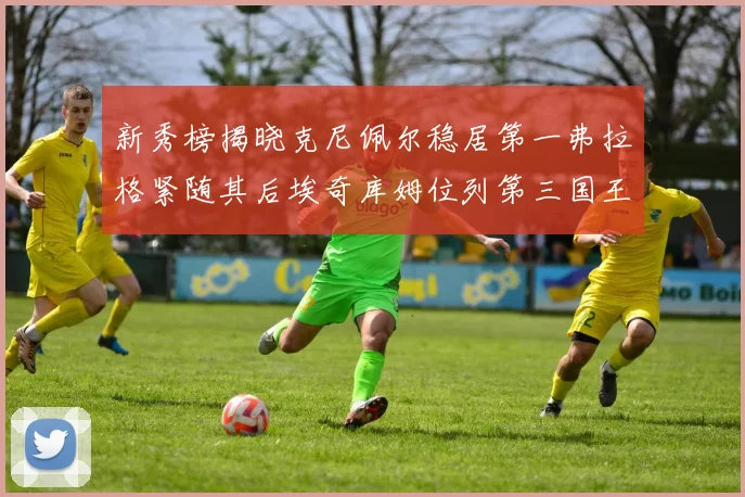新秀榜揭晓克尼佩尔稳居第一弗拉格紧随其后埃奇库姆位列第三国王次轮秀强势上升至第四