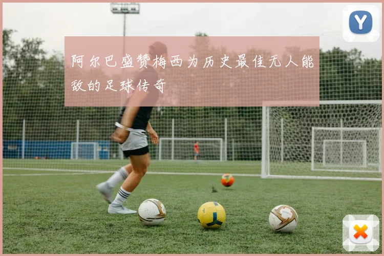 阿尔巴盛赞梅西为历史最佳无人能敌的足球传奇