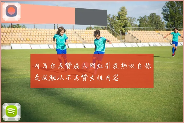 内马尔点赞成人网红引发热议自称是误触从不点赞女性内容