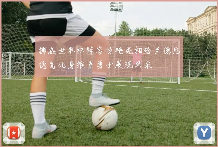 挪威世界杯阵容惊艳亮相哈兰德厄德高化身维京勇士展现风采