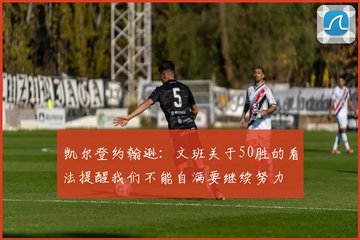 凯尔登约翰逊：文班关于50胜的看法提醒我们不能自满要继续努力