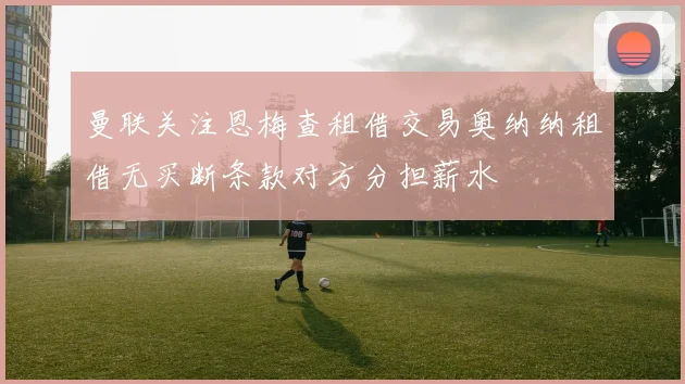 曼联关注恩梅查租借交易奥纳纳租借无买断条款对方分担薪水
