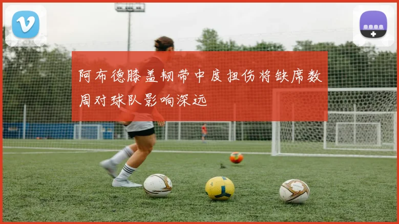 阿布德膝盖韧带中度扭伤将缺席数周对球队影响深远