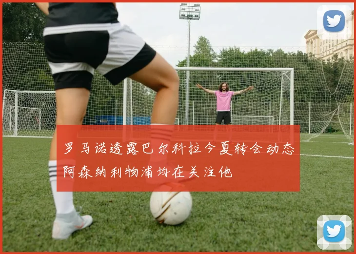 罗马诺透露巴尔科拉今夏转会动态阿森纳利物浦均在关注他