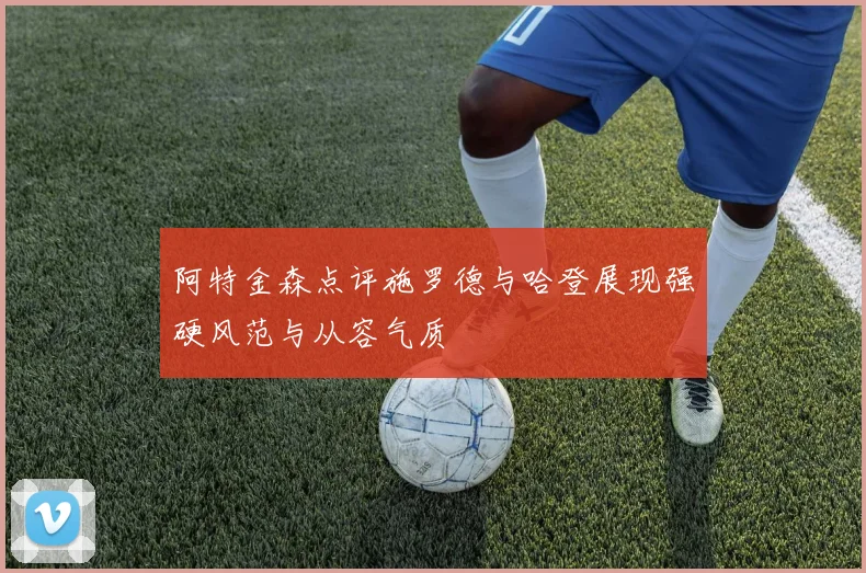阿特金森点评施罗德与哈登展现强硬风范与从容气质