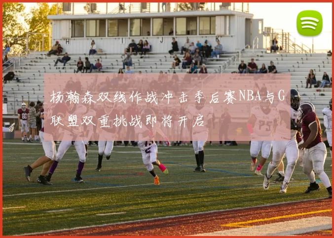 杨瀚森双线作战冲击季后赛NBA与G联盟双重挑战即将开启