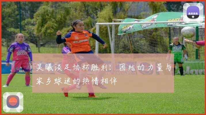 吴曦谈足协杯胜利：团结的力量与家乡球迷的热情相伴