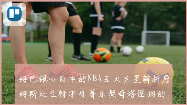 姆巴佩心目中的NBA五大巨星解析詹姆斯杜兰特字母哥东契奇塔图姆的独特魅力