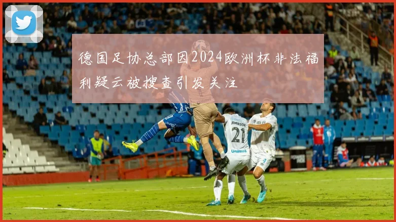 德国足协总部因2024欧洲杯非法福利疑云被搜查引发关注