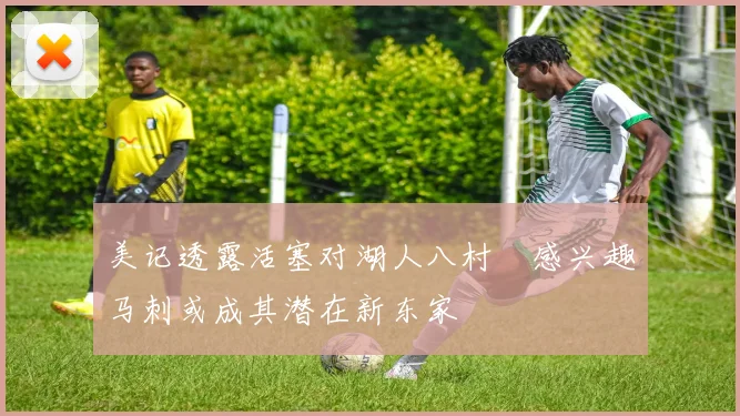 美记透露活塞对湖人八村塁感兴趣马刺或成其潜在新东家