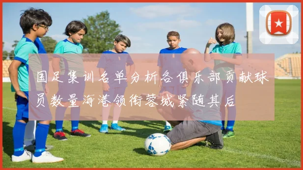国足集训名单分析各俱乐部贡献球员数量海港领衔蓉城紧随其后