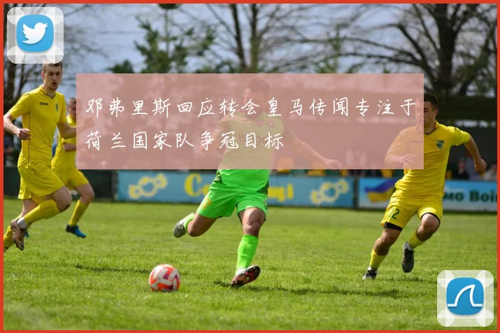 邓弗里斯回应转会皇马传闻专注于荷兰国家队争冠目标