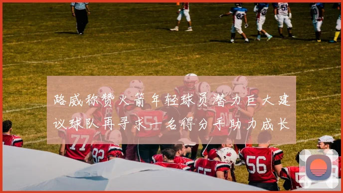 路威称赞火箭年轻球员潜力巨大建议球队再寻求一名得分手助力成长