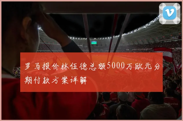 罗马报价林伍德总额5000万欧元分期付款方案详解