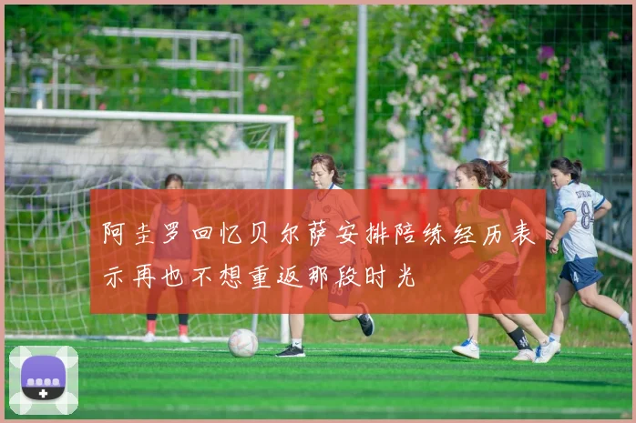 阿圭罗回忆贝尔萨安排陪练经历表示再也不想重返那段时光
